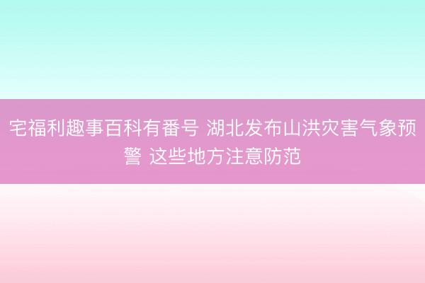 宅福利趣事百科有番号 湖北发布山洪灾害气象预警 这些地方注意防范
