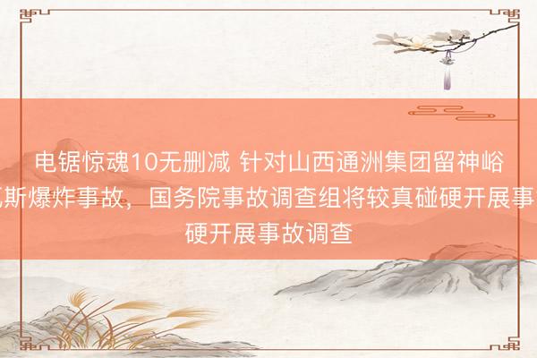 电锯惊魂10无删减 针对山西通洲集团留神峪煤矿瓦斯爆炸事故，国务院事故调查组将较真碰硬开展事故调查