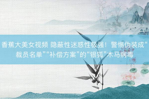 香蕉大美女视频 隐蔽性迷惑性极强！警惕伪装成“裁员名单”“补偿方案”的“银狐”木马病毒