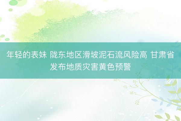 年轻的表妹 陇东地区滑坡泥石流风险高 甘肃省发布地质灾害黄色预警