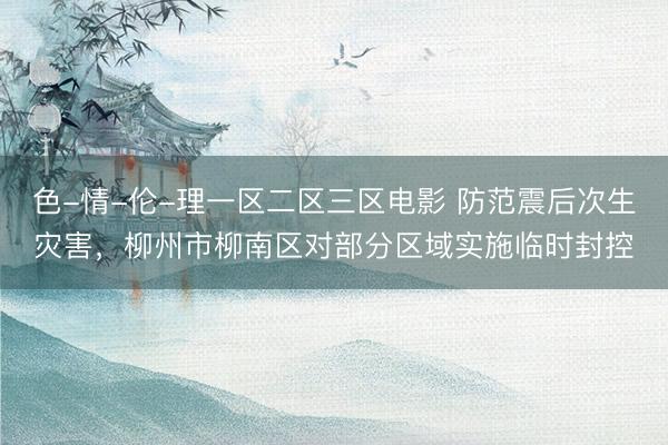 色-情-伦-理一区二区三区电影 防范震后次生灾害，柳州市柳南区对部分区域实施临时封控
