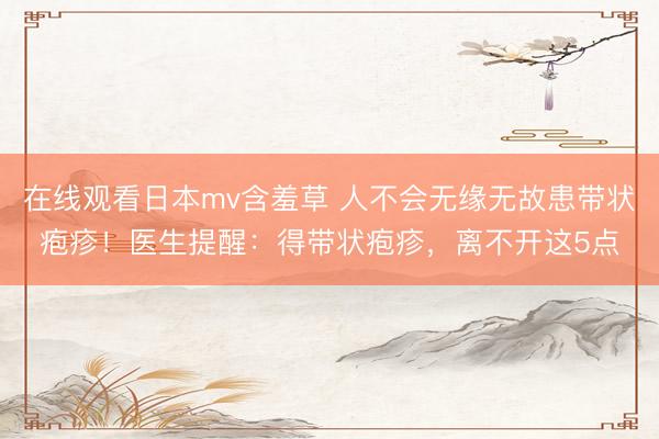 在线观看日本mv含羞草 人不会无缘无故患带状疱疹！医生提醒：得带状疱疹，离不开这5点