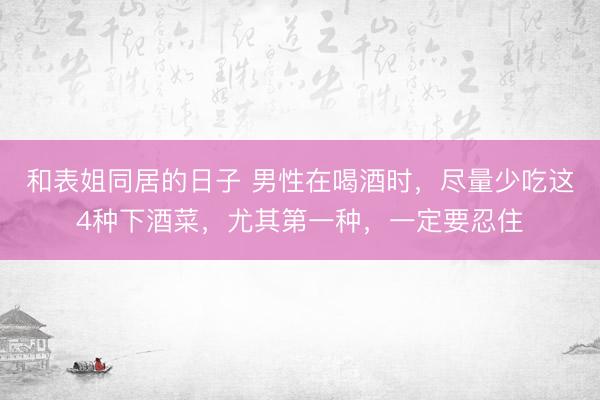 和表姐同居的日子 男性在喝酒时，尽量少吃这4种下酒菜，尤其第一种，一定要忍住