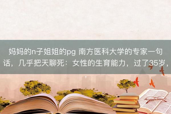 妈妈的n子姐姐的pg 南方医科大学的专家一句话，几乎把天聊死：女性的生育能力，过了35岁，