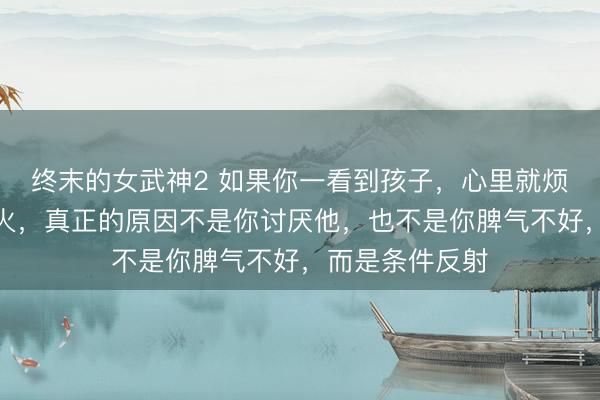 终末的女武神2 如果你一看到孩子，心里就烦躁，有股无名火，真正的原因不是你讨厌他，也不是你脾气不好，而是条件反射