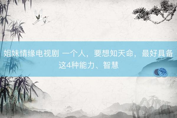 姐妹情缘电视剧 一个人，要想知天命，最好具备这4种能力、智慧