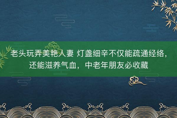 老头玩弄美艳人妻 灯盏细辛不仅能疏通经络，还能滋养气血，中老年朋友必收藏