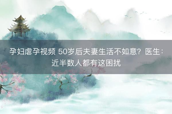孕妇虐孕视频 50岁后夫妻生活不如意？医生：近半数人都有这困扰