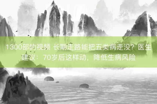 1300部的视频 长期走路能把五类病走没？医生建议：70岁后这样动，降低生病风险