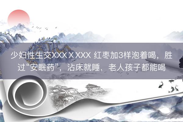 少妇性生交XXXⅩXXX 红枣加3样泡着喝，胜过“安眠药”，沾床就睡，老人孩子都能喝