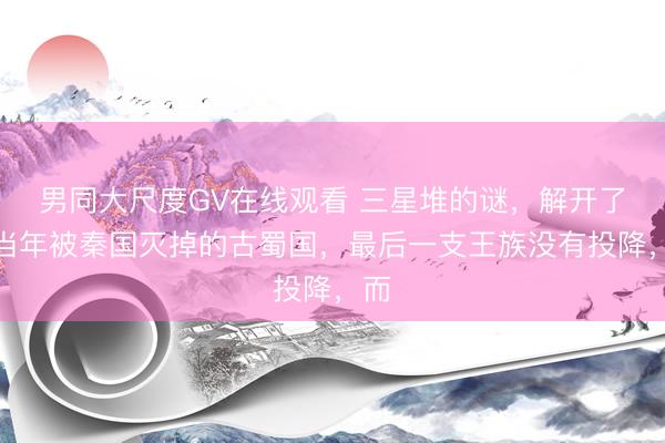 男同大尺度GV在线观看 三星堆的谜，解开了。当年被秦国灭掉的古蜀国，最后一支王族没有投降，而