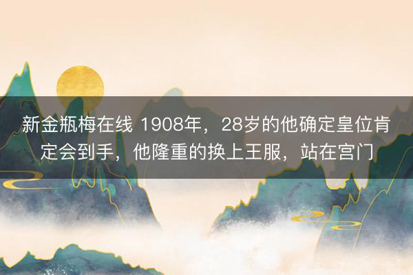 新金瓶梅在线 1908年，28岁的他确定皇位肯定会到手，他隆重的换上王服，站在宫门