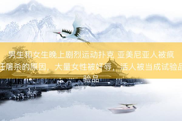 男生和女生晚上剧烈运动扑克 亚美尼亚人被疯狂屠杀的原因，大量女性被奸辱，活人被当成试验品