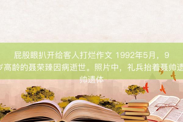 屁股眼扒开给客人打烂作文 1992年5月，93岁高龄的聂荣臻因病逝世。照片中，礼兵抬着聂帅遗体