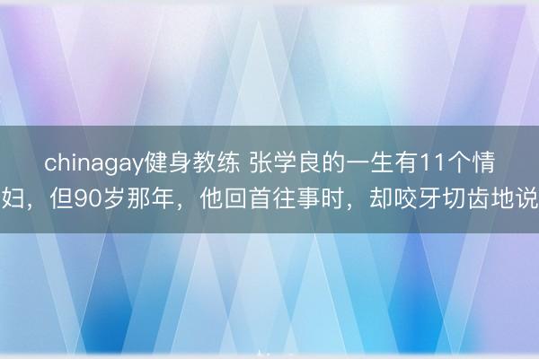 chinagay健身教练 张学良的一生有11个情妇，但90岁那年，他回首往事时，却咬牙切齿地说
