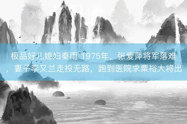 极品好儿媳妇秦雨 1975年，张爱萍将军落难，妻子李又兰走投无路，跑到医院求粟裕大将出