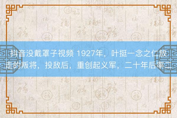 抖音没戴罩子视频 1927年，叶挺一念之仁放走的叛将，投敌后，重创起义军，二十年后率二