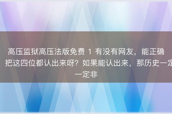 高压监狱高压法版免费 1 有没有网友，能正确的，把这四位都认出来呀？如果能认出来，那历史一定非