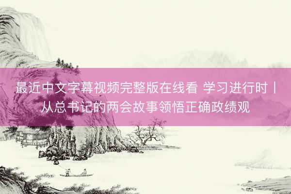 最近中文字幕视频完整版在线看 学习进行时丨从总书记的两会故事领悟正确政绩观