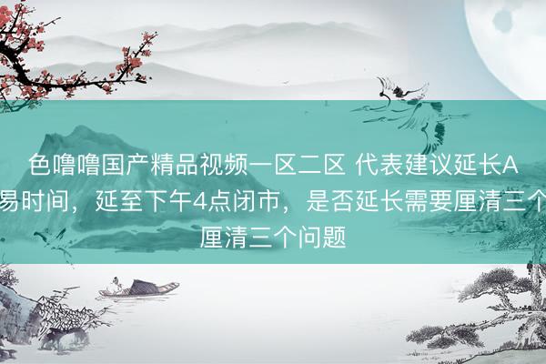 色噜噜国产精品视频一区二区 代表建议延长A股交易时间，延至下午4点闭市，是否延长需要厘清三个问题
