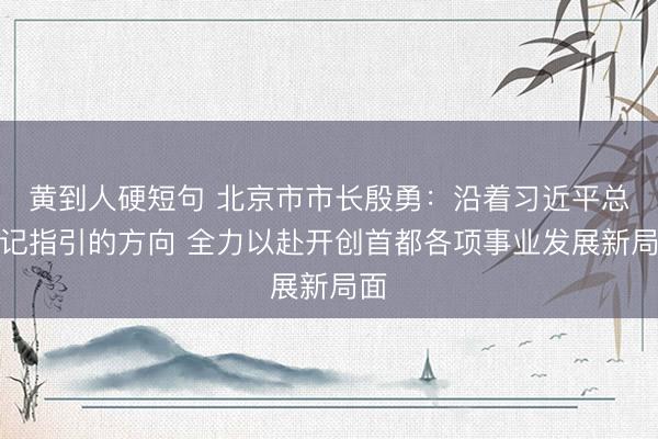 黄到人硬短句 北京市市长殷勇：沿着习近平总书记指引的方向 全力以赴开创首都各项事业发展新局面