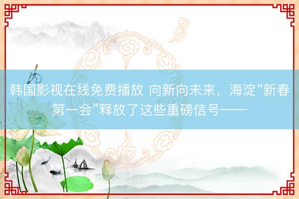 韩国影视在线免费播放 向新向未来，海淀“新春第一会”释放了这些重磅信号——