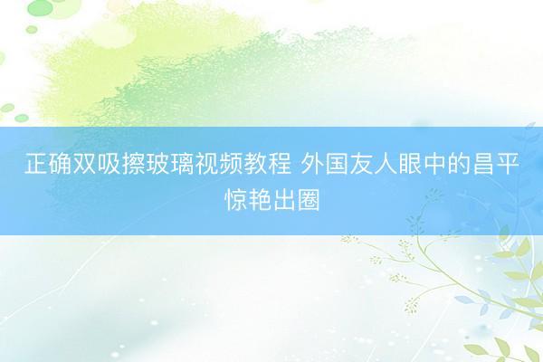 正确双吸擦玻璃视频教程 外国友人眼中的昌平惊艳出圈