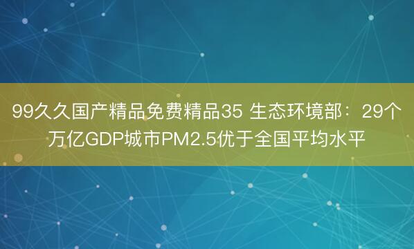99久久国产精品免费精品35 生态环境部：29个万亿GDP城市PM2.5优于全国平均水平
