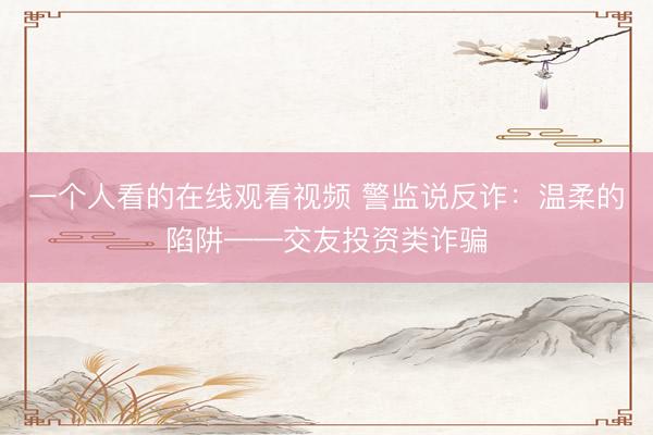 一个人看的在线观看视频 警监说反诈：温柔的陷阱——交友投资类诈骗