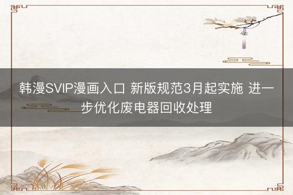 韩漫SVIP漫画入口 新版规范3月起实施 进一步优化废电器回收处理