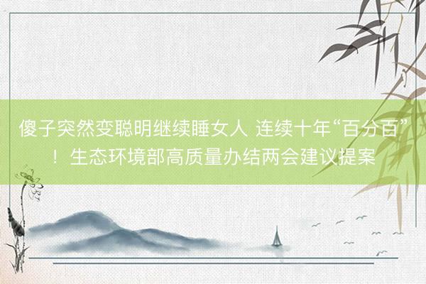 傻子突然变聪明继续睡女人 连续十年“百分百”！生态环境部高质量办结两会建议提案
