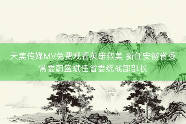 天美传媒MV免费观看英雄救美 新任安徽省委常委蔚盛斌任省委统战部部长