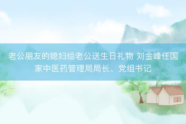 老公朋友的媳妇给老公送生日礼物 刘金峰任国家中医药管理局局长、党组书记