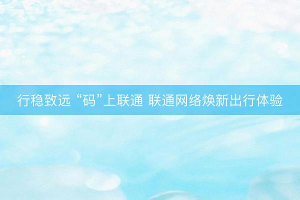 行稳致远 “码”上联通 联通网络焕新出行体验