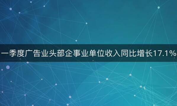 一季度广告业头部企事业单位收入同比增长17.1%