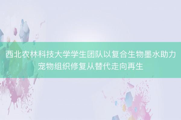 西北农林科技大学学生团队以复合生物墨水助力宠物组织修复从替代走向再生