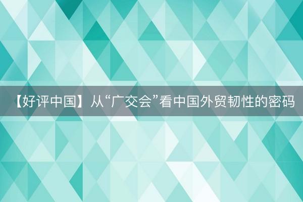 【好评中国】从“广交会”看中国外贸韧性的密码