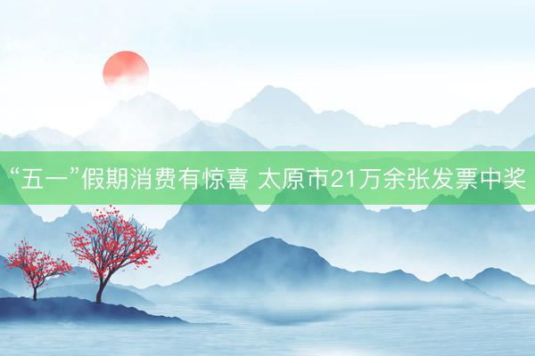 “五一”假期消费有惊喜 太原市21万余张发票中奖