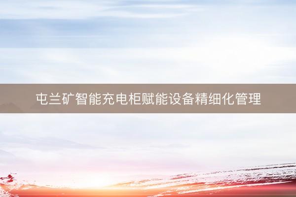 屯兰矿智能充电柜赋能设备精细化管理