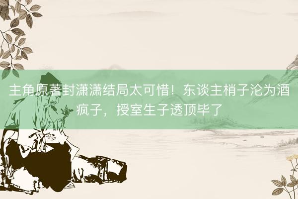 主角原著封潇潇结局太可惜！东谈主梢子沦为酒疯子，授室生子透顶毕了