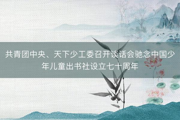 共青团中央、天下少工委召开谈话会驰念中国少年儿童出书社设立七十周年