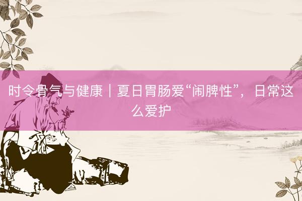 时令骨气与健康｜夏日胃肠爱“闹脾性”，日常这么爱护