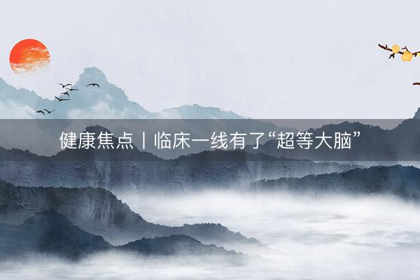 健康焦点丨临床一线有了“超等大脑”