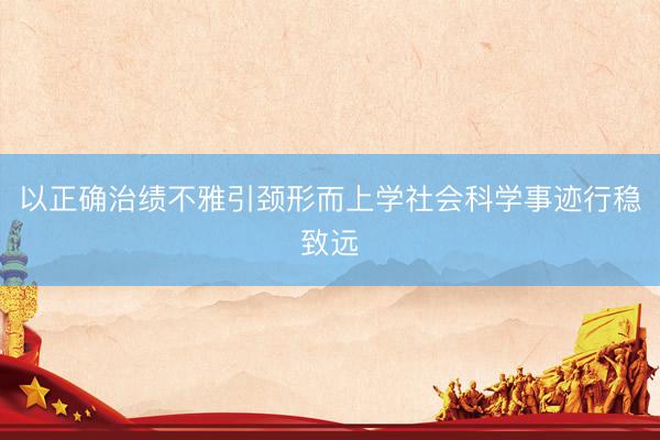 以正确治绩不雅引颈形而上学社会科学事迹行稳致远