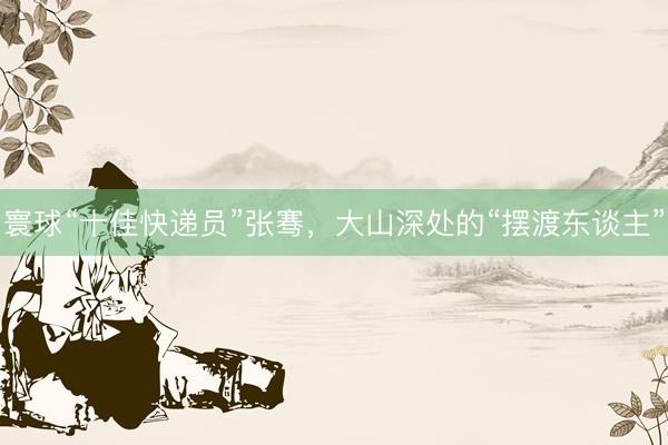 寰球“十佳快递员”张骞，大山深处的“摆渡东谈主”