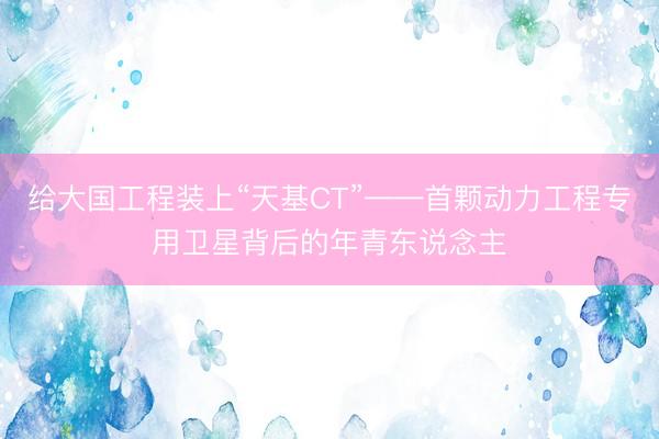 给大国工程装上“天基CT”——首颗动力工程专用卫星背后的年青东说念主