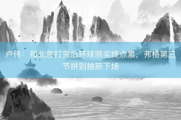 卢伟：和北京打完后环球照实终点累，弗格第三节拼到抽筋下场
