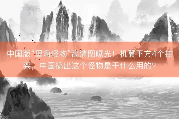 中国版“里海怪物”高清图曝光！机翼下方4个挂架，中国搞出这个怪物是干什么用的？