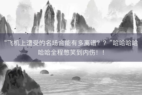 “飞机上遭受的名场合能有多离谱？？”哈哈哈哈哈哈全程憋笑到内伤！！