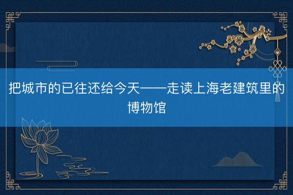 把城市的已往还给今天——走读上海老建筑里的博物馆